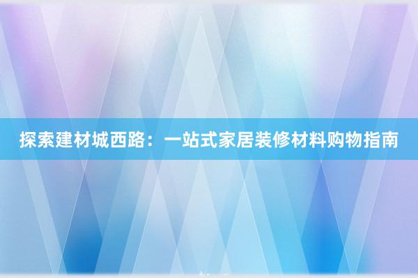 探索建材城西路：一站式家居装修材料购物指南